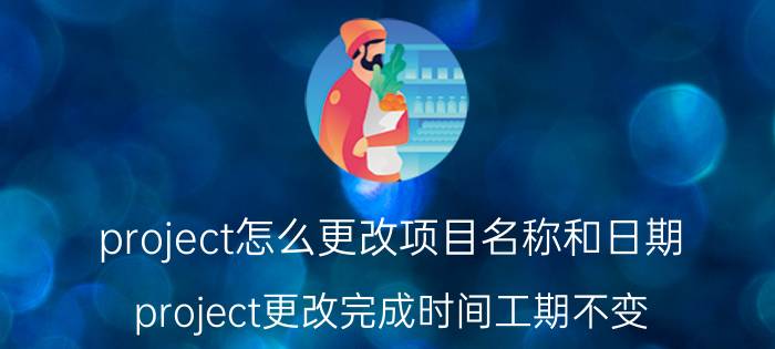 project怎么更改项目名称和日期 project更改完成时间工期不变？